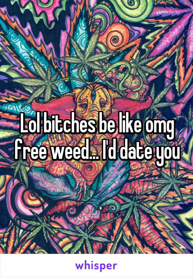 Lol bitches be like omg free weed... I'd date you