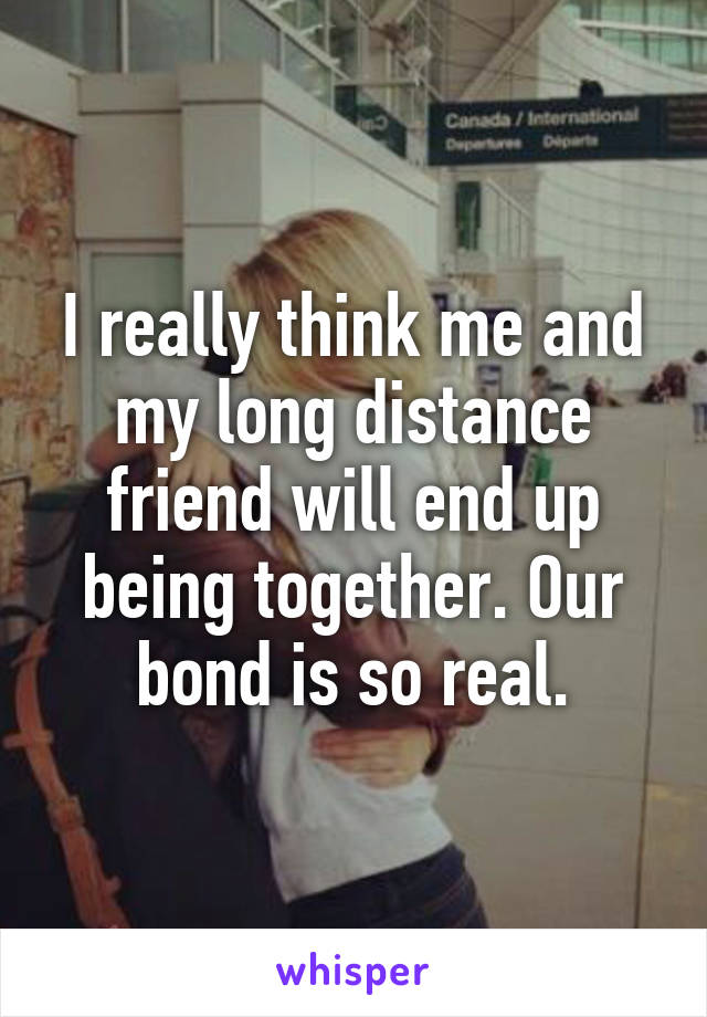 I really think me and my long distance friend will end up being together. Our bond is so real.