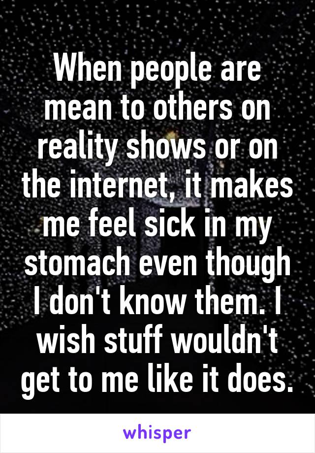 When people are mean to others on reality shows or on the internet, it makes me feel sick in my stomach even though I don't know them. I wish stuff wouldn't get to me like it does.