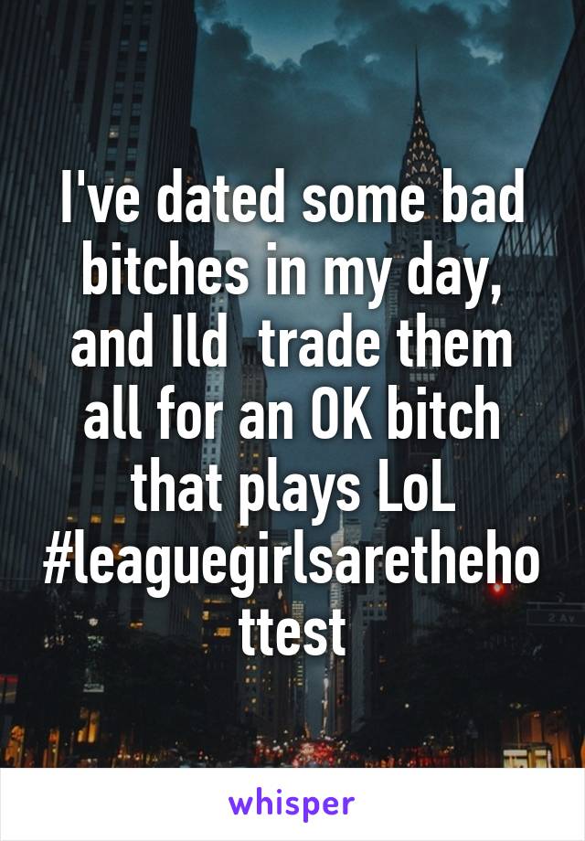 I've dated some bad bitches in my day, and Ild  trade them all for an OK bitch that plays LoL #leaguegirlsarethehottest