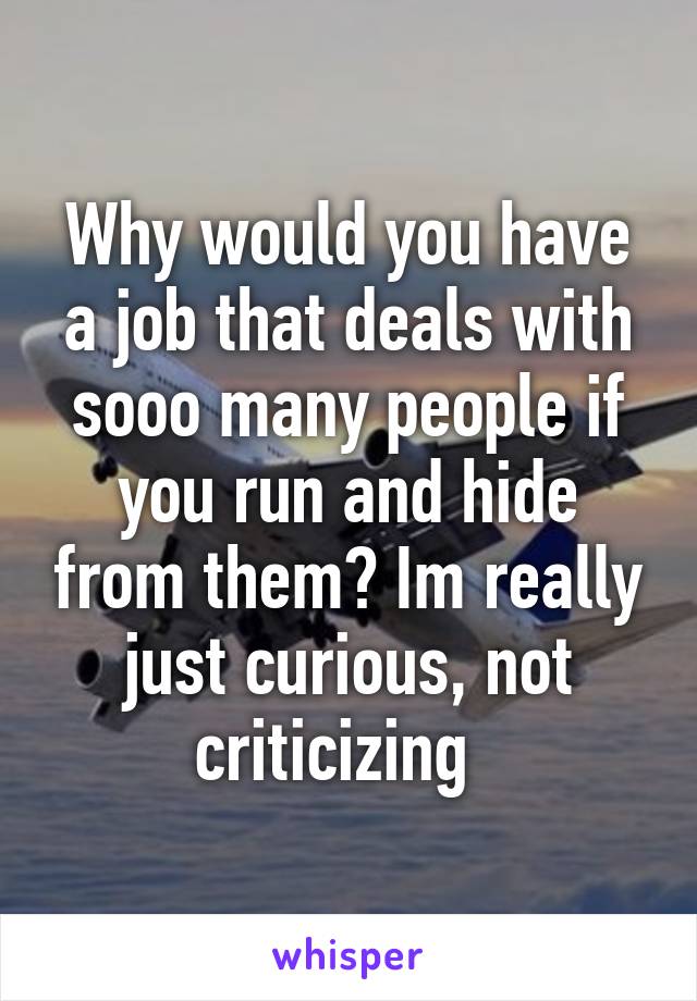 Why would you have a job that deals with sooo many people if you run and hide from them? Im really just curious, not criticizing  
