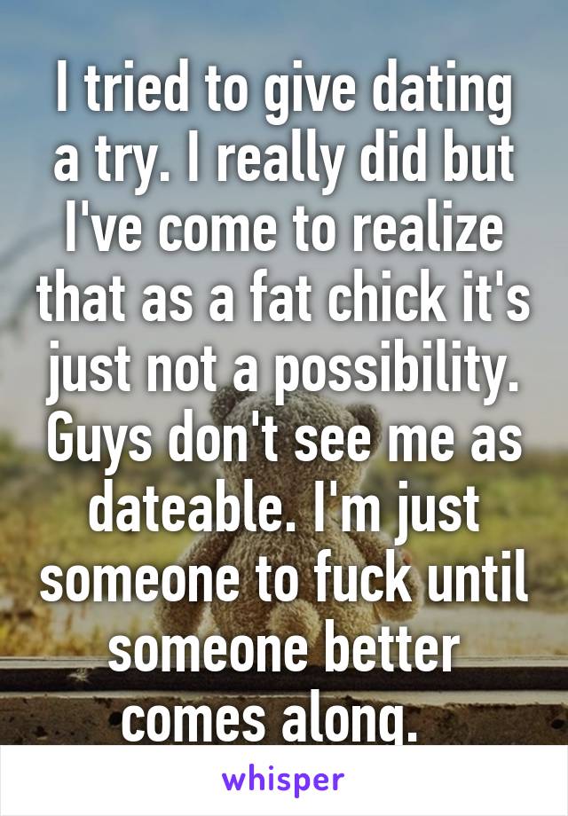 I tried to give dating a try. I really did but I've come to realize that as a fat chick it's just not a possibility. Guys don't see me as dateable. I'm just someone to fuck until someone better comes along.  
