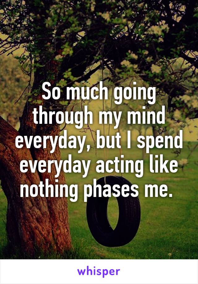 So much going through my mind everyday, but I spend everyday acting like nothing phases me. 