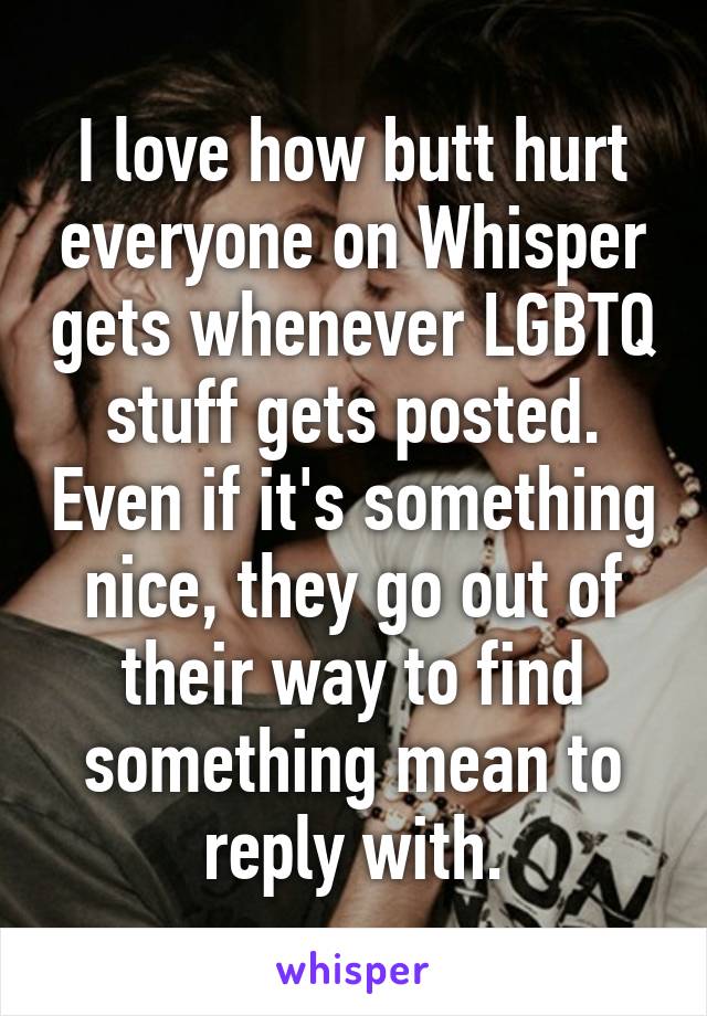 I love how butt hurt everyone on Whisper gets whenever LGBTQ stuff gets posted. Even if it's something nice, they go out of their way to find something mean to reply with.