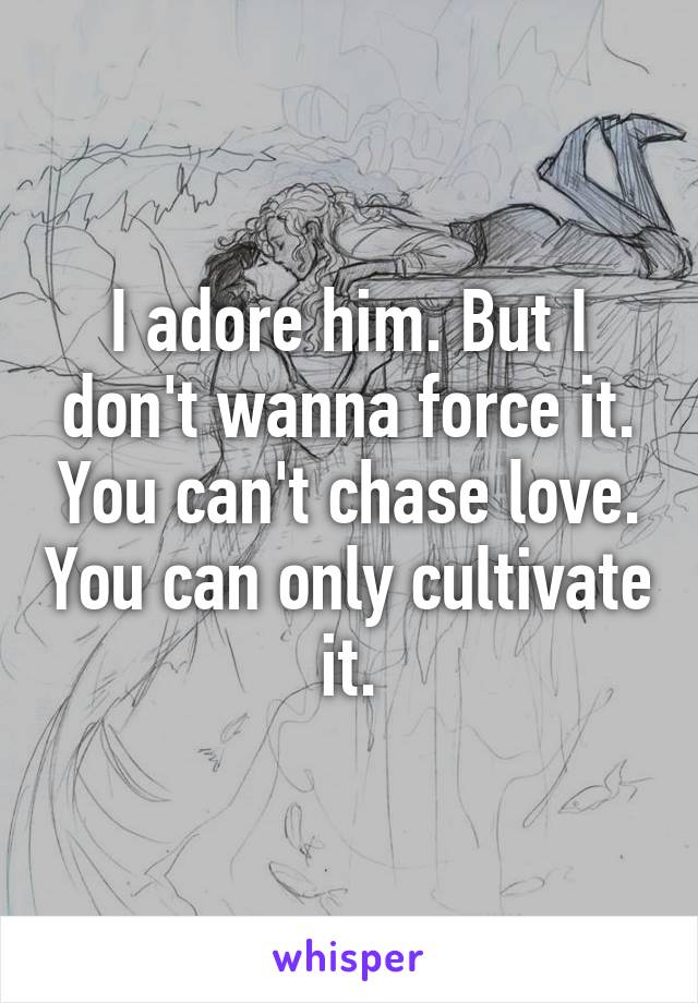 I adore him. But I don't wanna force it. You can't chase love. You can only cultivate it.