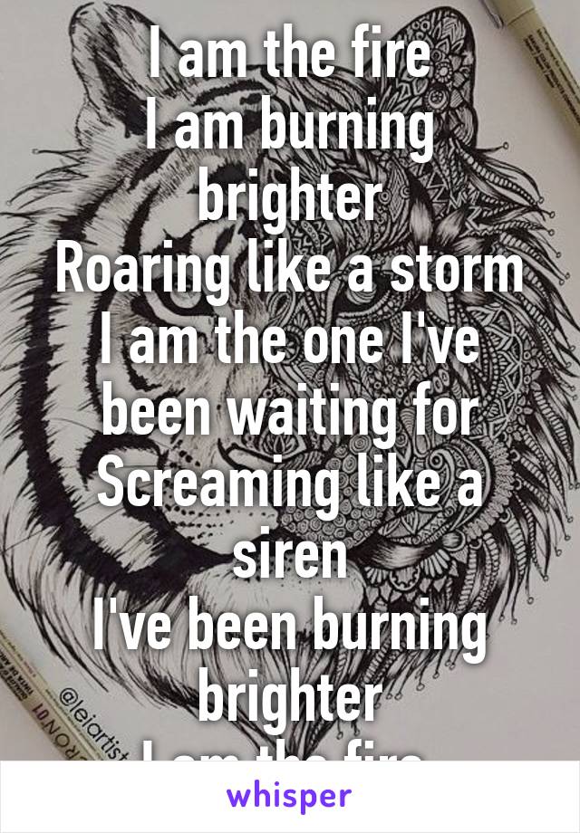 I am the fire
I am burning brighter
Roaring like a storm
I am the one I've been waiting for
Screaming like a siren
I've been burning brighter
I am the fire 