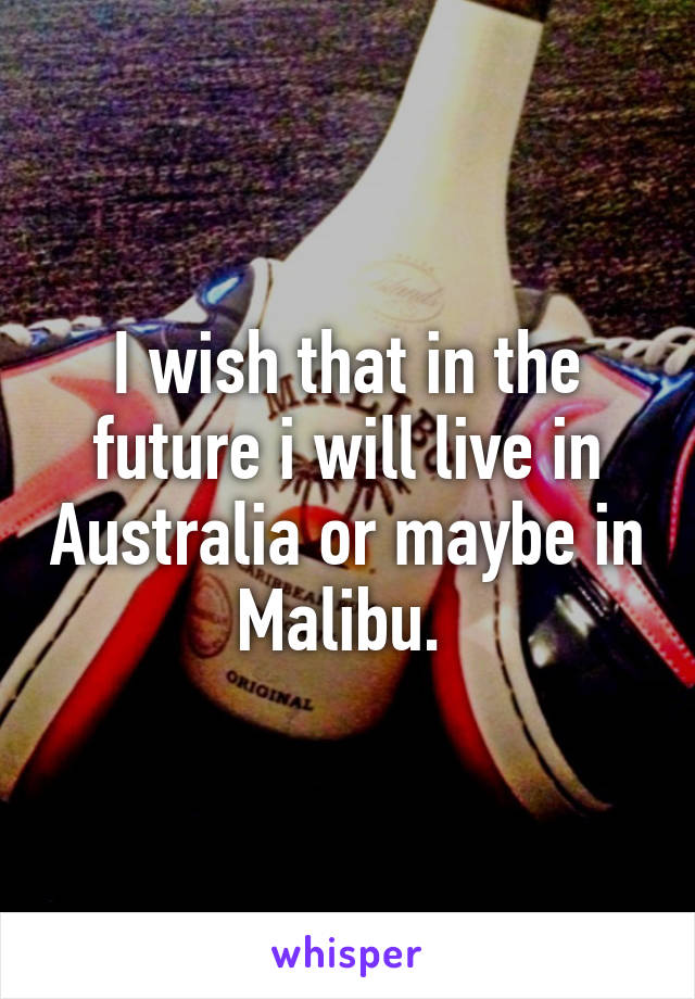 I wish that in the future i will live in Australia or maybe in Malibu. 