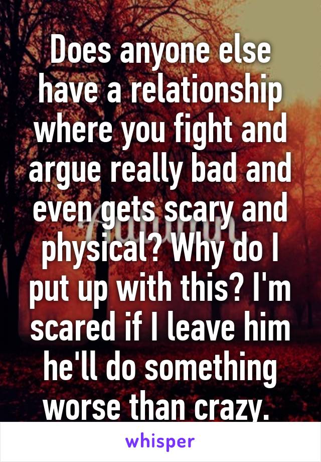 Does anyone else have a relationship where you fight and argue really bad and even gets scary and physical? Why do I put up with this? I'm scared if I leave him he'll do something worse than crazy. 