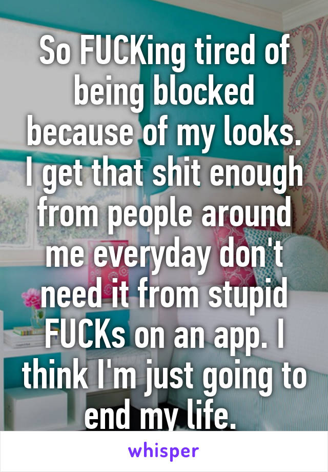 So FUCKing tired of being blocked because of my looks. I get that shit enough from people around me everyday don't need it from stupid FUCKs on an app. I think I'm just going to end my life. 
