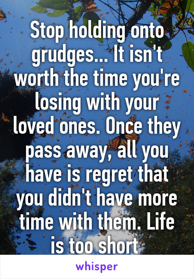 Stop holding onto grudges... It isn't worth the time you're losing with your loved ones. Once they pass away, all you have is regret that you didn't have more time with them. Life is too short 