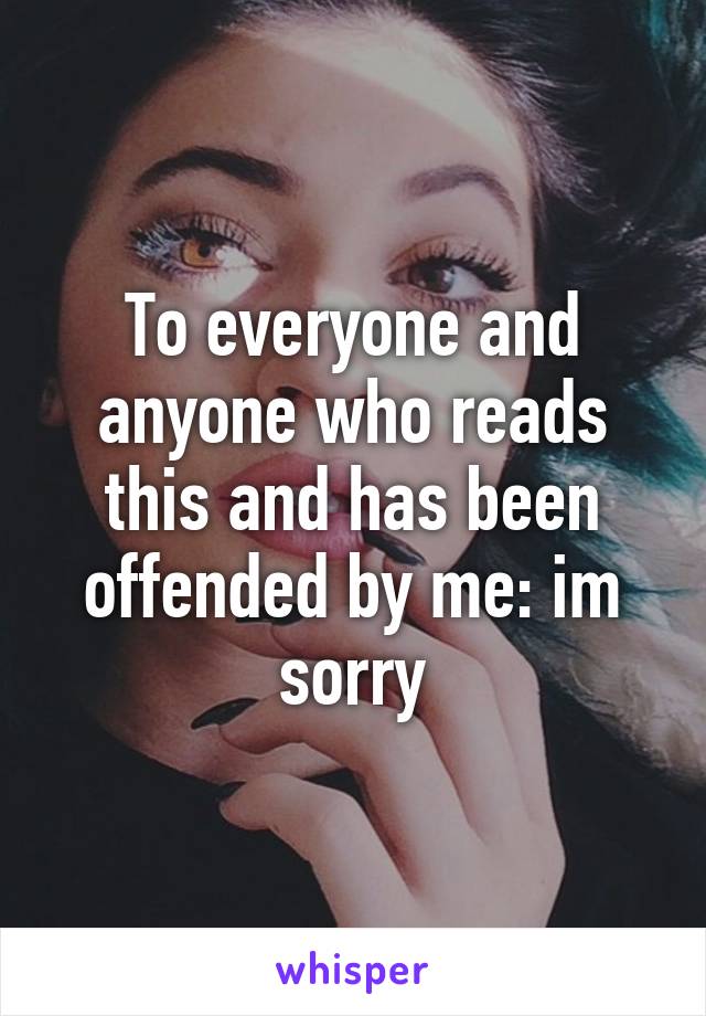 To everyone and anyone who reads this and has been offended by me: im sorry