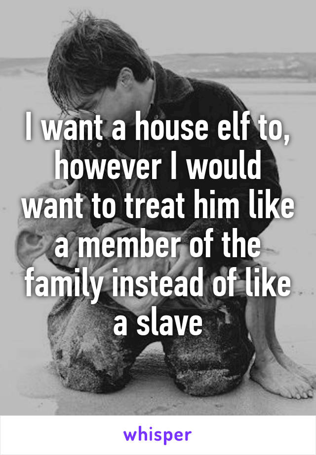 I want a house elf to, however I would want to treat him like a member of the family instead of like a slave