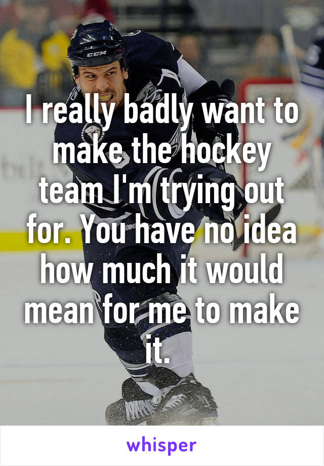 I really badly want to make the hockey team I'm trying out for. You have no idea how much it would mean for me to make it. 