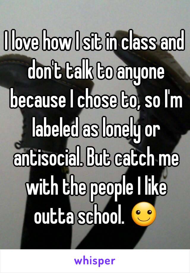 I love how I sit in class and don't talk to anyone because I chose to, so I'm labeled as lonely or antisocial. But catch me with the people I like outta school. ☺