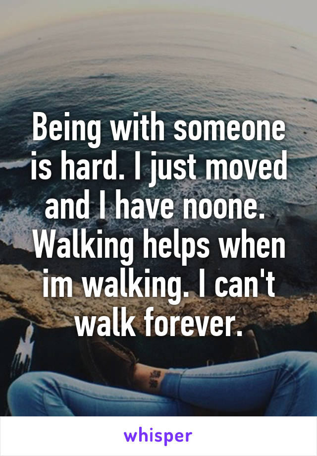 Being with someone is hard. I just moved and I have noone. 
Walking helps when im walking. I can't walk forever.