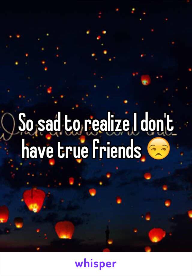 So sad to realize I don't have true friends 😒