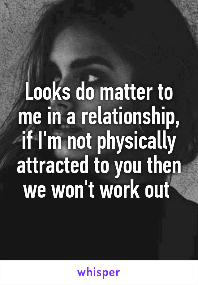 Looks do matter to me in a relationship, if I'm not physically attracted to you then we won't work out 