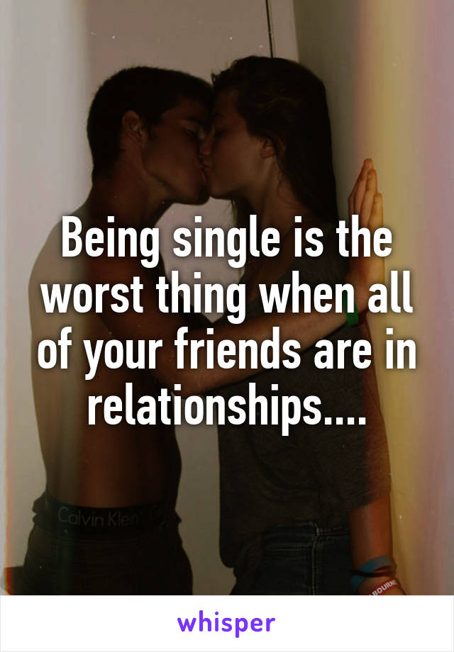Being single is the worst thing when all of your friends are in relationships....