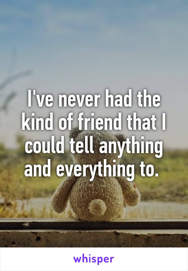 I've never had the kind of friend that I could tell anything and everything to. 