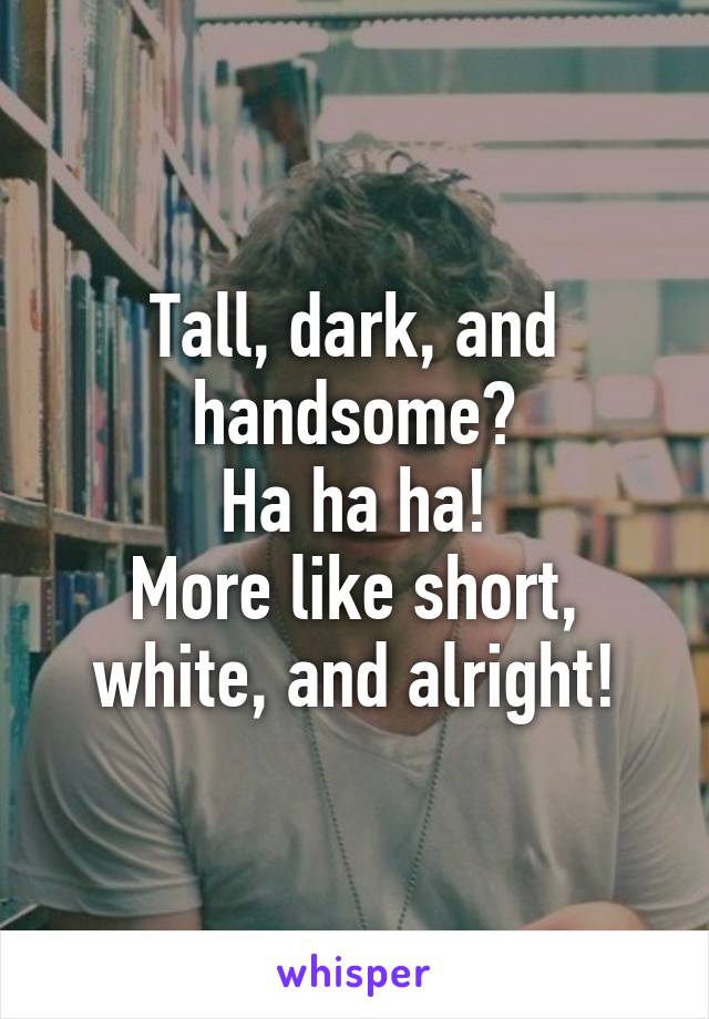 Tall, dark, and handsome?
Ha ha ha!
More like short, white, and alright!