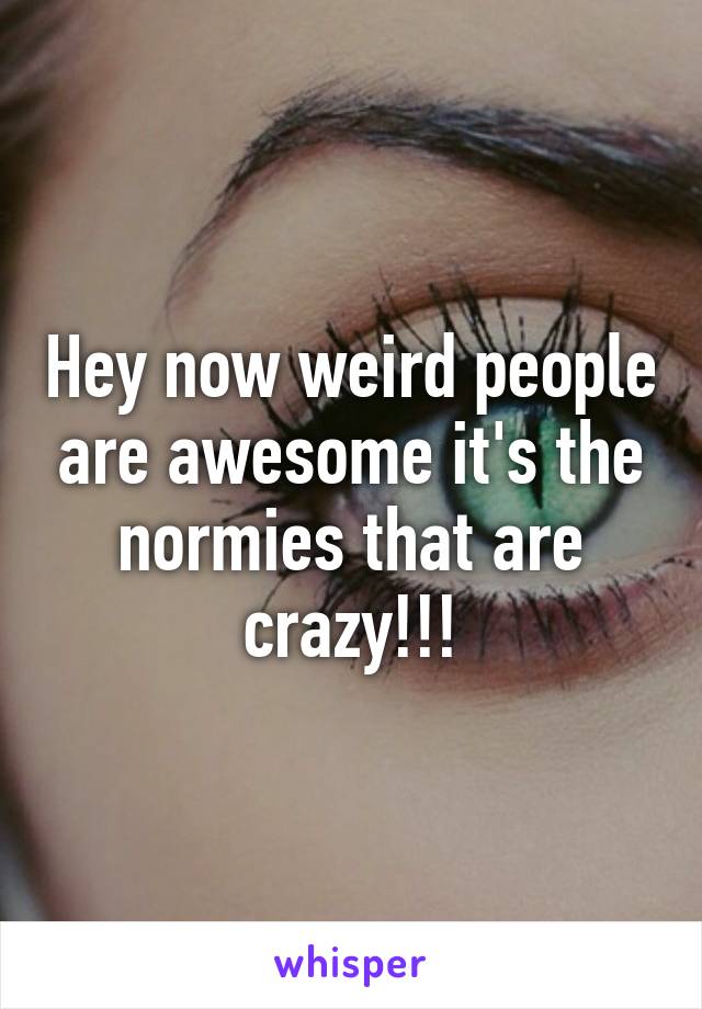 Hey now weird people are awesome it's the normies that are crazy!!!