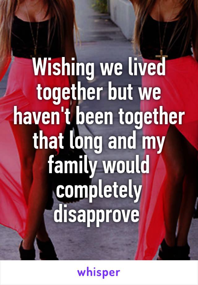 Wishing we lived together but we haven't been together that long and my family would completely disapprove 