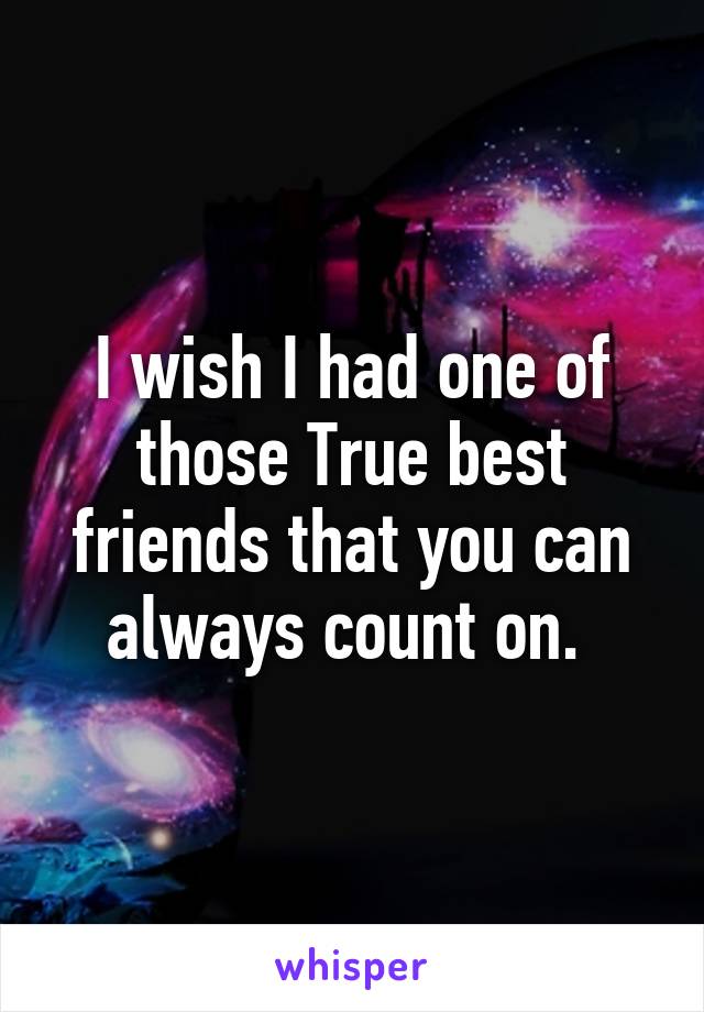 I wish I had one of those True best friends that you can always count on. 