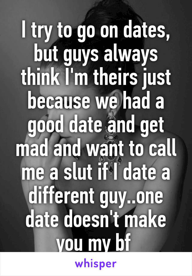 I try to go on dates, but guys always think I'm theirs just because we had a good date and get mad and want to call me a slut if I date a different guy..one date doesn't make you my bf 
