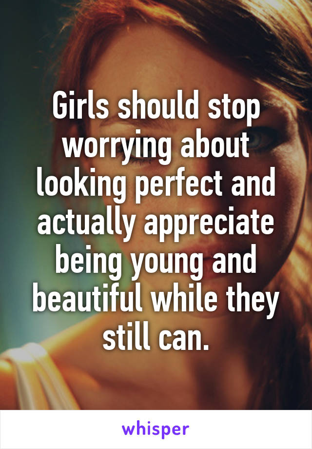 Girls should stop worrying about looking perfect and actually appreciate being young and beautiful while they still can.