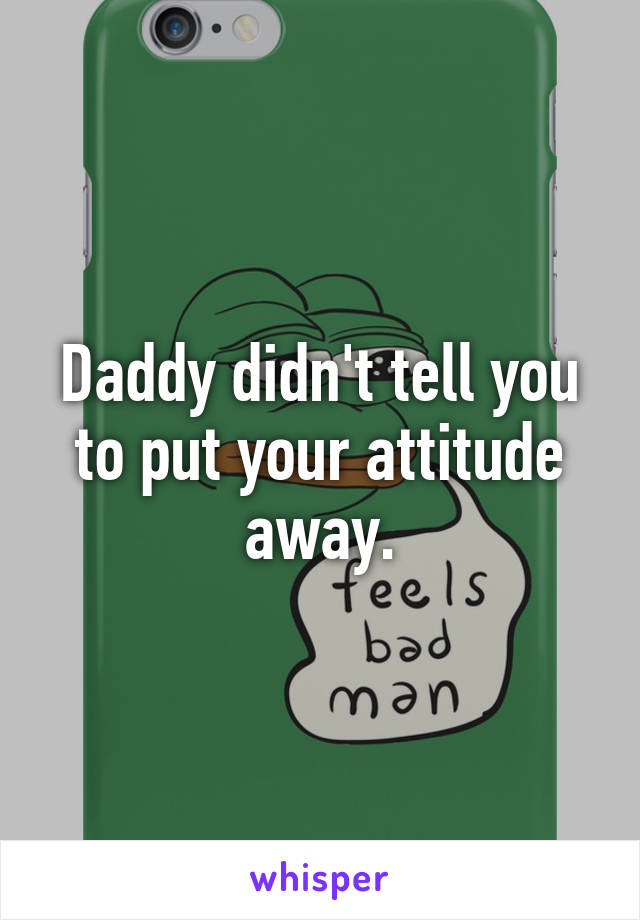 Daddy didn't tell you to put your attitude away.