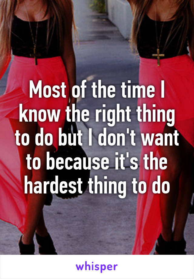 Most of the time I know the right thing to do but I don't want to because it's the hardest thing to do