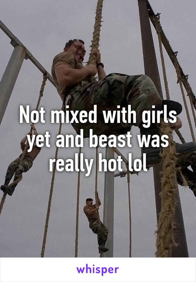 Not mixed with girls yet and beast was really hot lol