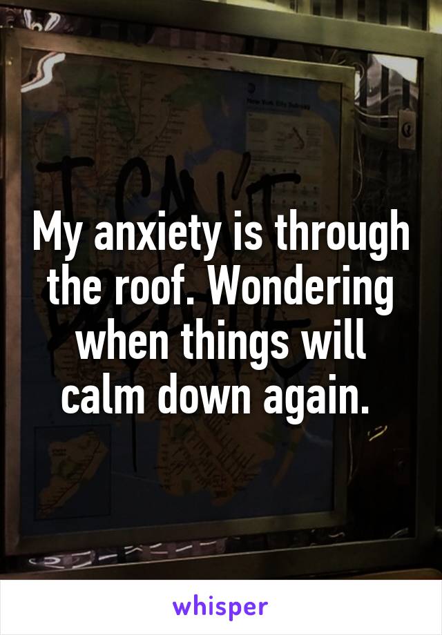 My anxiety is through the roof. Wondering when things will calm down again. 