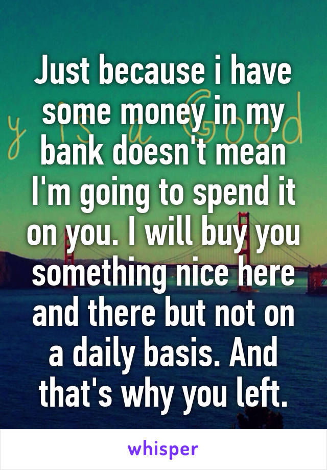 Just because i have some money in my bank doesn't mean I'm going to spend it on you. I will buy you something nice here and there but not on a daily basis. And that's why you left.