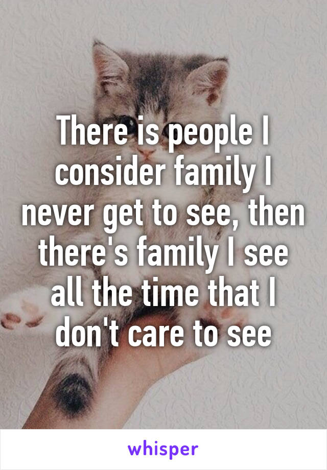 There is people I consider family I never get to see, then there's family I see all the time that I don't care to see