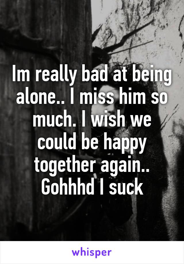 Im really bad at being alone.. I miss him so much. I wish we could be happy together again.. Gohhhd I suck