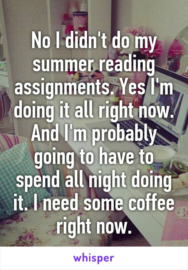 No I didn't do my summer reading assignments. Yes I'm doing it all right now. And I'm probably going to have to spend all night doing it. I need some coffee right now.