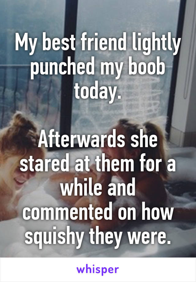 My best friend lightly punched my boob today.

Afterwards she stared at them for a while and commented on how squishy they were.