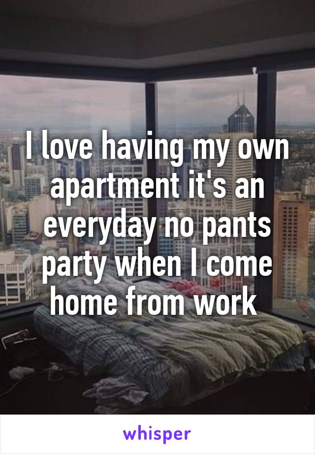 I love having my own apartment it's an everyday no pants party when I come home from work 