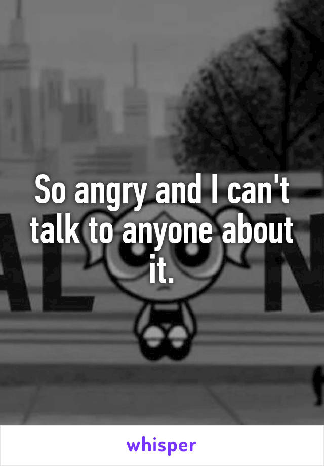 So angry and I can't talk to anyone about it.