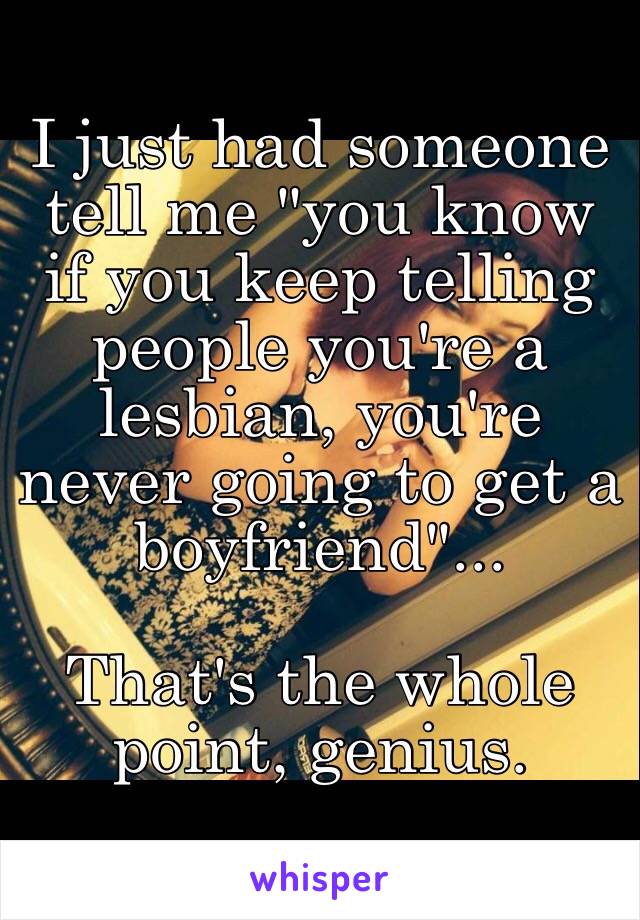 I just had someone tell me "you know if you keep telling people you're a lesbian, you're never going to get a boyfriend"... 

That's the whole point, genius. 