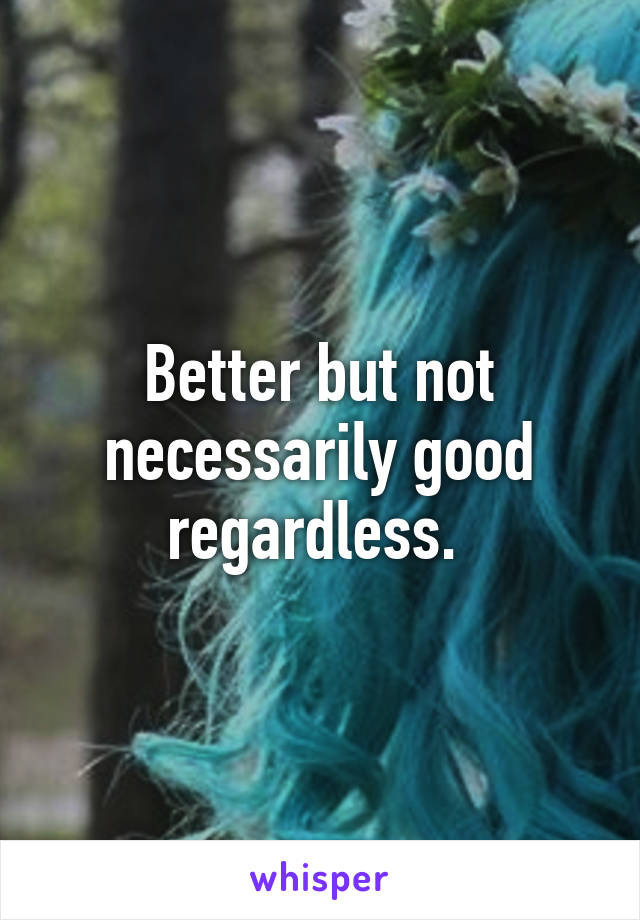 Better but not necessarily good regardless. 
