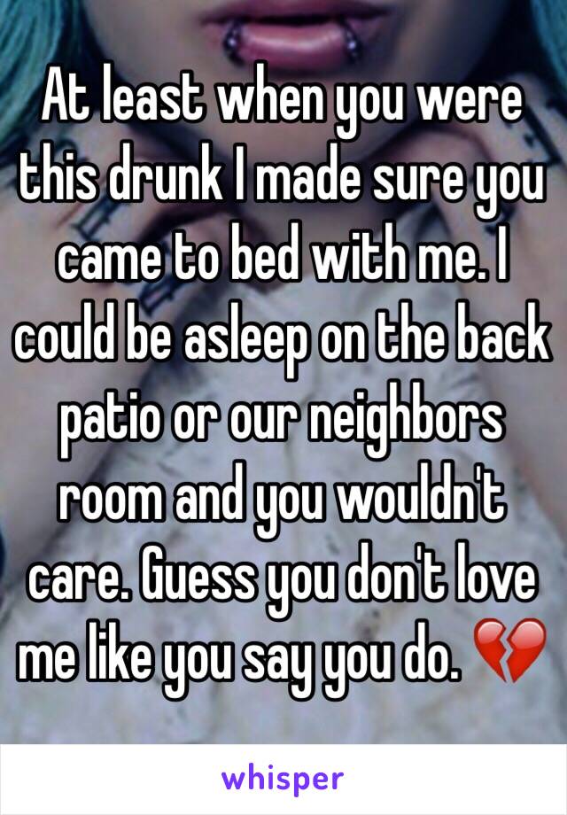 At least when you were this drunk I made sure you came to bed with me. I could be asleep on the back patio or our neighbors room and you wouldn't care. Guess you don't love me like you say you do. 💔