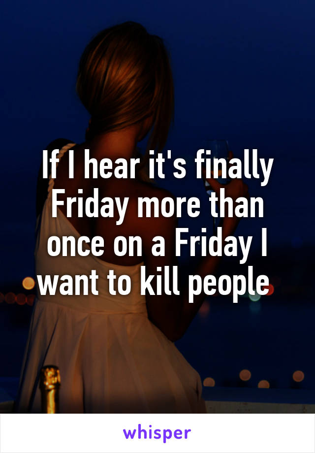 If I hear it's finally Friday more than once on a Friday I want to kill people 