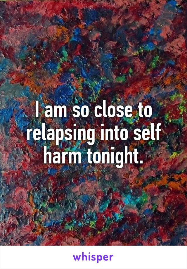 I am so close to relapsing into self harm tonight.