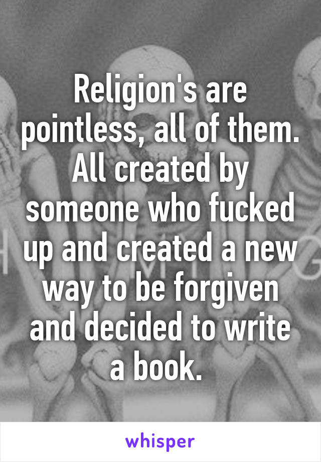 Religion's are pointless, all of them. All created by someone who fucked up and created a new way to be forgiven and decided to write a book. 