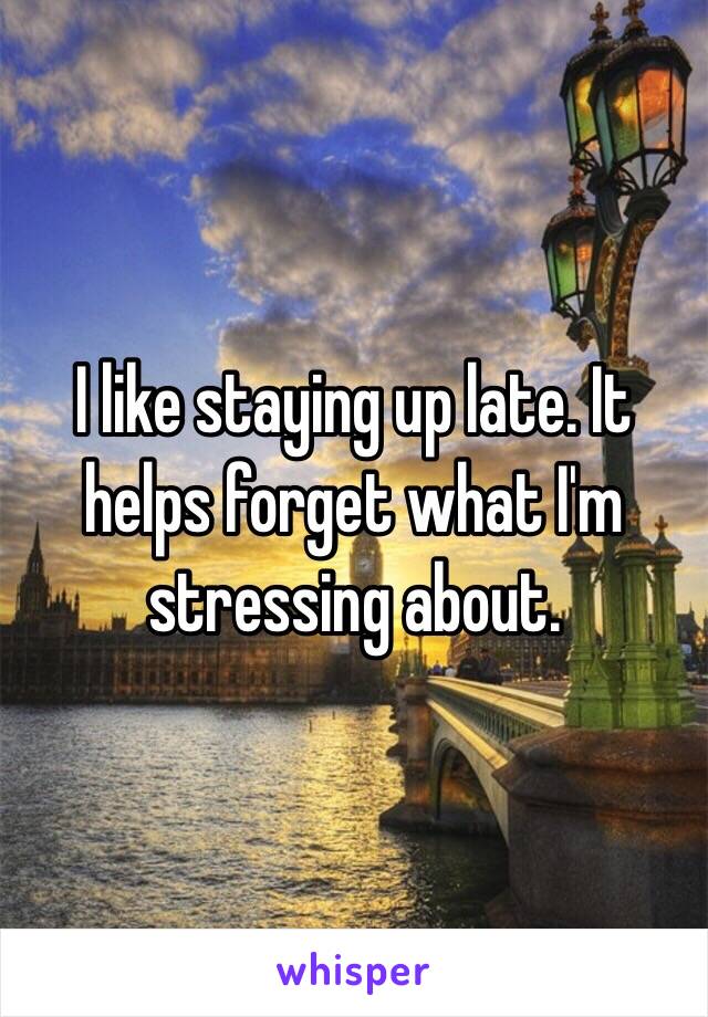I like staying up late. It helps forget what I'm stressing about.