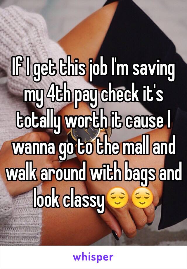 If I get this job I'm saving my 4th pay check it's totally worth it cause I wanna go to the mall and walk around with bags and look classy😌😌