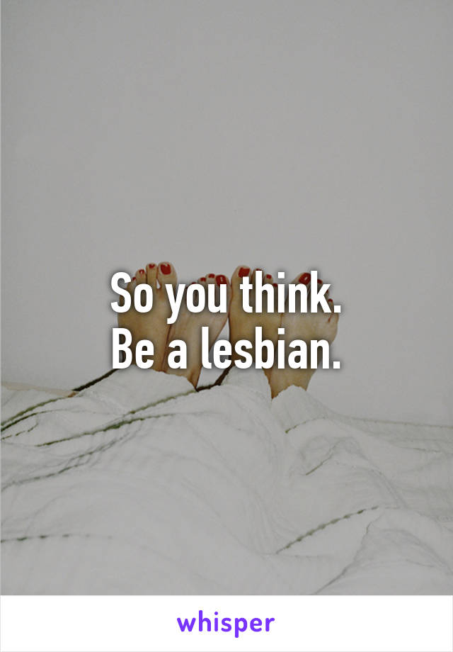 So you think.
Be a lesbian.