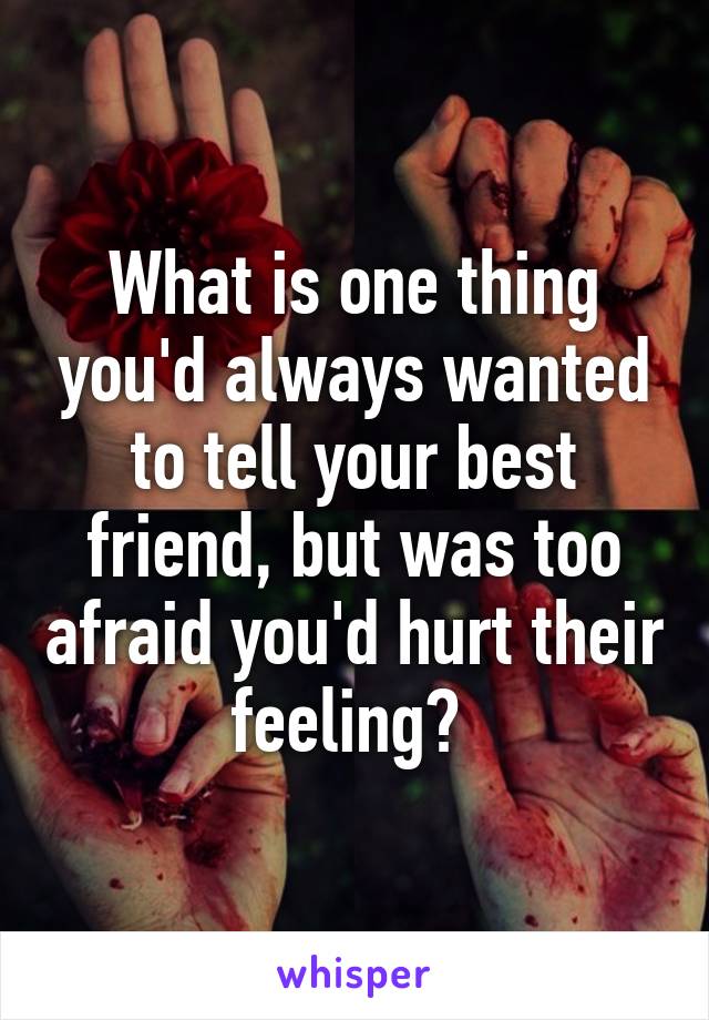 What is one thing you'd always wanted to tell your best friend, but was too afraid you'd hurt their feeling? 